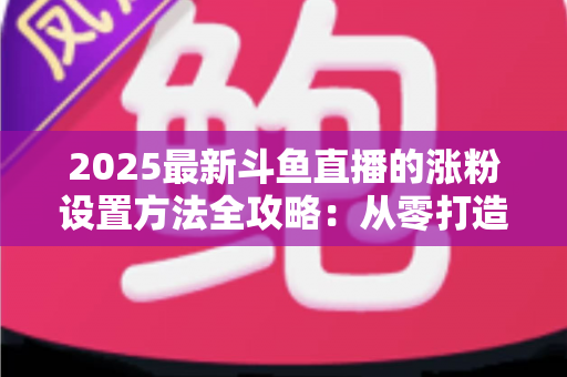 2025最新斗鱼直播的涨粉设置方法全攻略：从零打造高人气直播间的实战指南