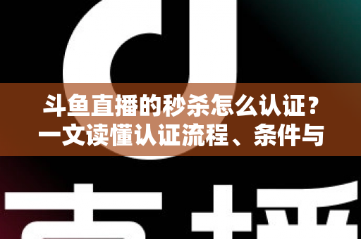 斗鱼直播的秒杀怎么认证？一文读懂认证流程、条件与实用技巧