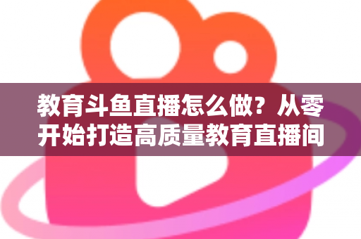 教育斗鱼直播怎么做？从零开始打造高质量教育直播间的全流程实操指南