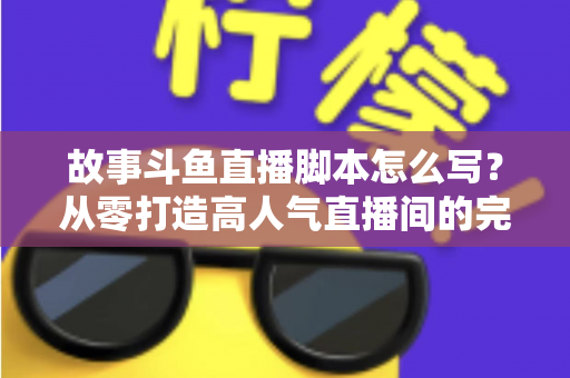 故事斗鱼直播脚本怎么写？从零打造高人气直播间的完整创作指南
