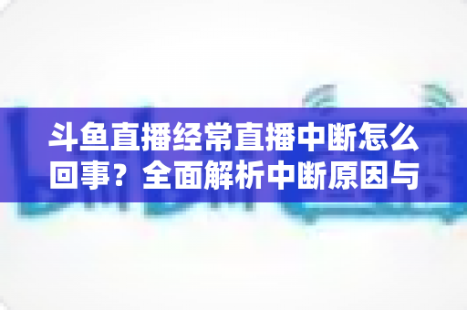 斗鱼直播经常直播中断怎么回事？全面解析中断原因与实用解决方案大全