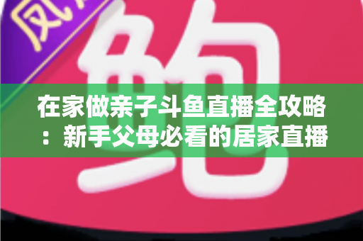 在家做亲子斗鱼直播全攻略:新手父母必看的居家直播运营与陪伴指南 在家做亲子斗鱼直播全攻略:新手父母必看的居家直播运营与陪伴指南