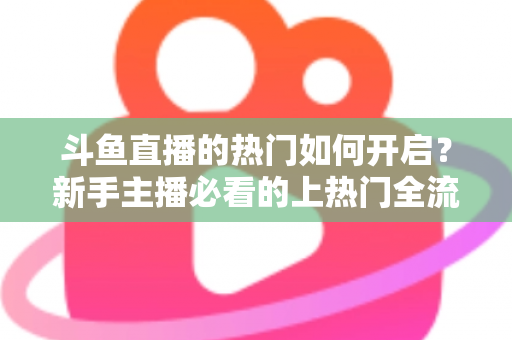 斗鱼直播的热门如何开启？新手主播必看的上热门全流程指南与实战技巧