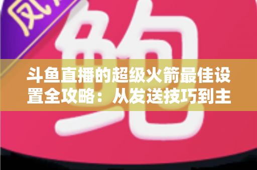 斗鱼直播的超级火箭最佳设置全攻略：从发送技巧到主播优化，助你引爆直播间人气与互动