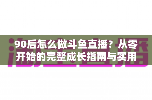 90后怎么做斗鱼直播？从零开始的完整成长指南与实用技巧分享