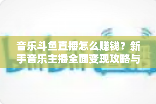 音乐斗鱼直播怎么赚钱?新手音乐主播全面变现攻略与实战指南 音乐斗鱼直播怎么赚钱?新手音乐主播全面变现攻略与实战指南