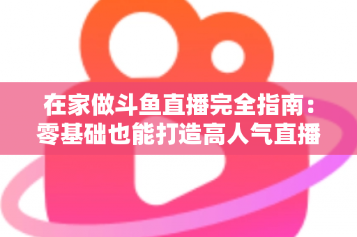 在家做斗鱼直播完全指南：零基础也能打造高人气直播间