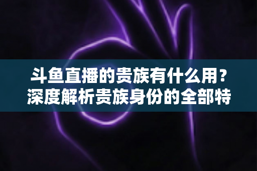 斗鱼直播的贵族有什么用？深度解析贵族身份的全部特权与实际价值
