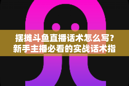 摆摊斗鱼直播话术怎么写？新手主播必看的实战话术指南与技巧全解析