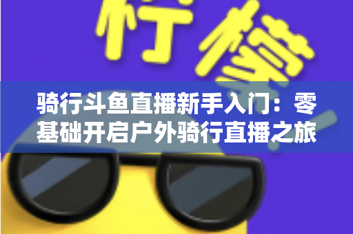 骑行斗鱼直播新手入门：零基础开启户外骑行直播之旅的完整指南