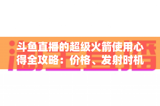 斗鱼直播的超级火箭使用心得全攻略：价格、发射时机与省钱技巧一站式指南