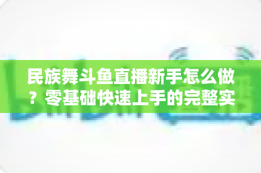民族舞斗鱼直播新手怎么做？零基础快速上手的完整实战攻略