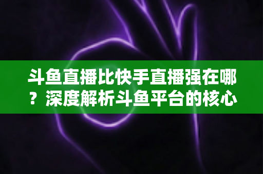 斗鱼直播比快手直播强在哪？深度解析斗鱼平台的核心优势与用户价值