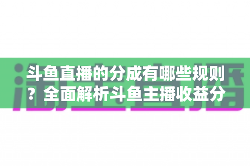 斗鱼直播的分成有哪些规则？全面解析斗鱼主播收益分成机制与提现细节