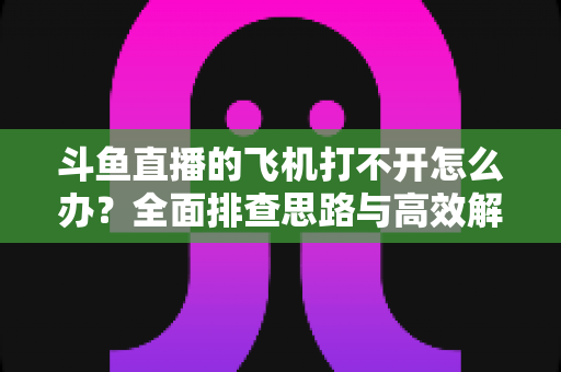 斗鱼直播的飞机打不开怎么办？全面排查思路与高效解决方法大公开