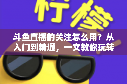 斗鱼直播的关注怎么用？从入门到精通，一文教你玩转斗鱼关注功能