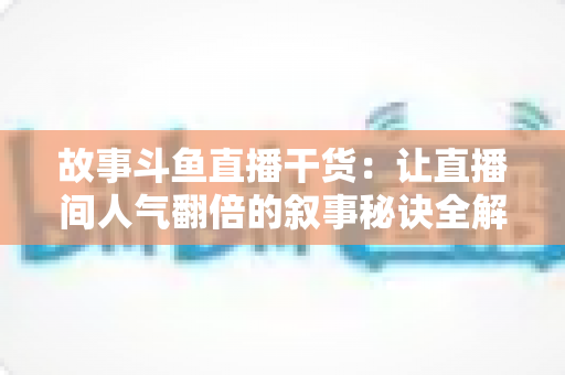 故事斗鱼直播干货:让直播间人气翻倍的叙事秘诀全解析 故事斗鱼直播干货:让直播间人气翻倍的叙事秘诀全解析