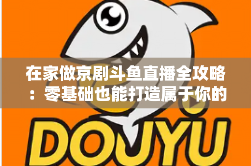 在家做京剧斗鱼直播全攻略：零基础也能打造属于你的国粹人气直播间