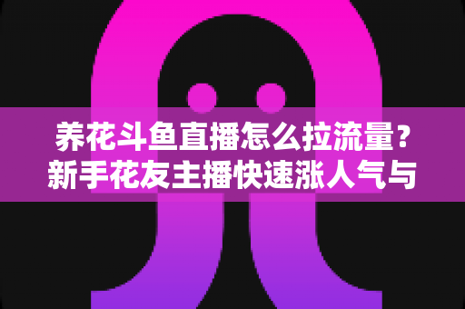 养花斗鱼直播怎么拉流量？新手花友主播快速涨人气与引流的实战全攻略