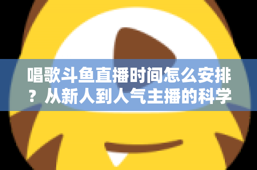 唱歌斗鱼直播时间怎么安排？从新人到人气主播的科学排播全攻略