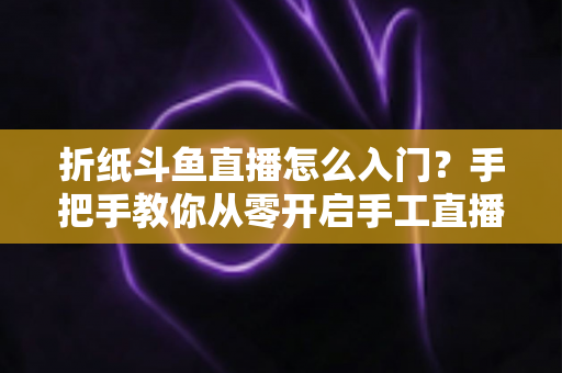 折纸斗鱼直播怎么入门?手把手教你从零开启手工直播之路 折纸斗鱼直播怎么入门?手把手教你从零开启手工直播之路