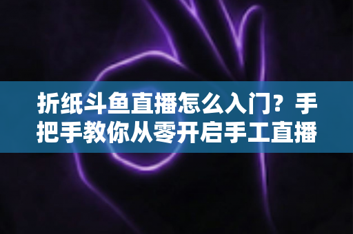 折纸斗鱼直播怎么入门?手把手教你从零开启手工直播之路 折纸斗鱼直播怎么入门?手把手教你从零开启手工直播之路