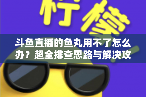 斗鱼直播的鱼丸用不了怎么办?超全排查思路与解决攻略一次看懂 斗鱼直播的鱼丸用不了怎么办?超全排查思路与解决攻略一次看懂