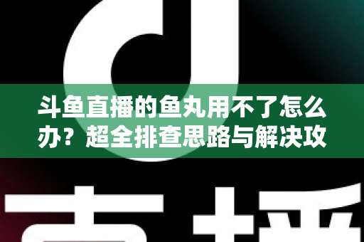 斗鱼直播的鱼丸用不了怎么办？超全排查思路与解决攻略一次看懂
