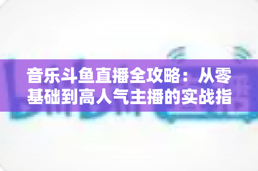 音乐斗鱼直播全攻略：从零基础到高人气主播的实战指南（含设备、内容、运营与变现技巧）