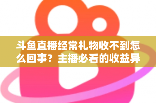 斗鱼直播经常礼物收不到怎么回事？主播必看的收益异常排查与解决全攻略