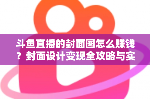 斗鱼直播的封面图怎么赚钱？封面设计变现全攻略与实战指南