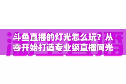 斗鱼直播的灯光怎么玩？从零开始打造专业级直播间光效的完整指南