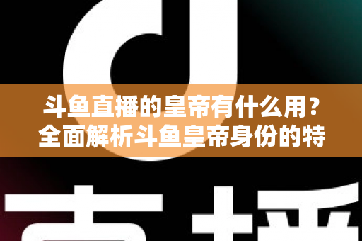 斗鱼直播的皇帝有什么用？全面解析斗鱼皇帝身份的特权、价值与理性消费指南