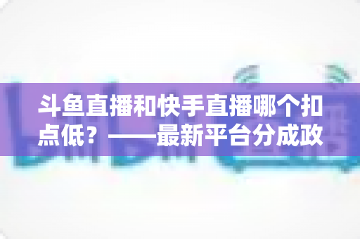 斗鱼直播和快手直播哪个扣点低?——最新平台分成政策深度对比与新人主播选平台实用指南 斗鱼直播和快手直播哪个扣点低?——最新平台分成政策深度对比与新人主播选平台实用指南