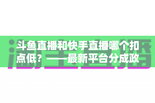 斗鱼直播和快手直播哪个扣点低?——最新平台分成政策深度对比与新人主播选平台实用指南 斗鱼直播和快手直播哪个扣点低?——最新平台分成政策深度对比与新人主播选平台实用指南