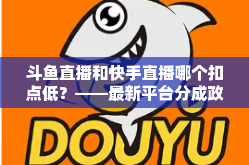 斗鱼直播和快手直播哪个扣点低？——最新平台分成政策深度对比与新人主播选平台实用指南