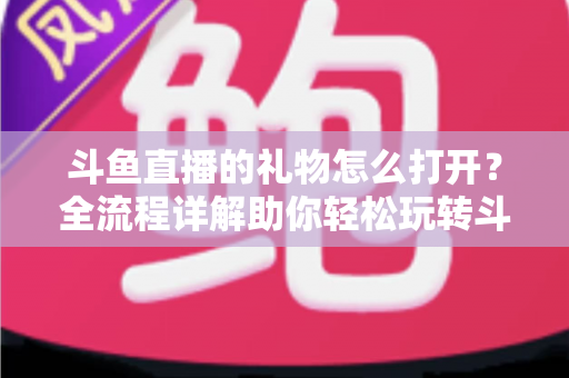 斗鱼直播的礼物怎么打开?全流程详解助你轻松玩转斗鱼礼物功能 斗鱼直播的礼物怎么打开?全流程详解助你轻松玩转斗鱼礼物功能