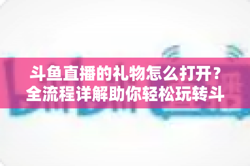 斗鱼直播的礼物怎么打开?全流程详解助你轻松玩转斗鱼礼物功能 斗鱼直播的礼物怎么打开?全流程详解助你轻松玩转斗鱼礼物功能