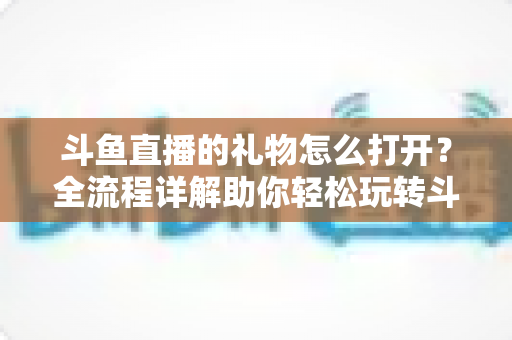 斗鱼直播的礼物怎么打开？全流程详解助你轻松玩转斗鱼礼物功能