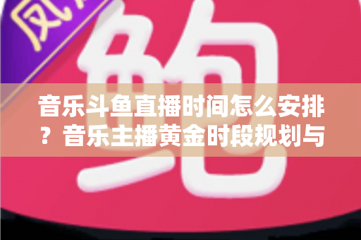 音乐斗鱼直播时间怎么安排?音乐主播黄金时段规划与涨粉涨人气全攻略 音乐斗鱼直播时间怎么安排?音乐主播黄金时段规划与涨粉涨人气全攻略