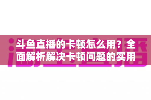 斗鱼直播的卡顿怎么用？全面解析解决卡顿问题的实用技巧与优化指南