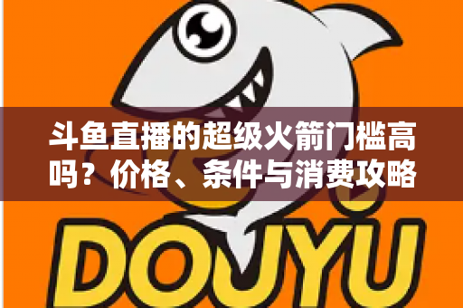 斗鱼直播的超级火箭门槛高吗？价格、条件与消费攻略一文全解析