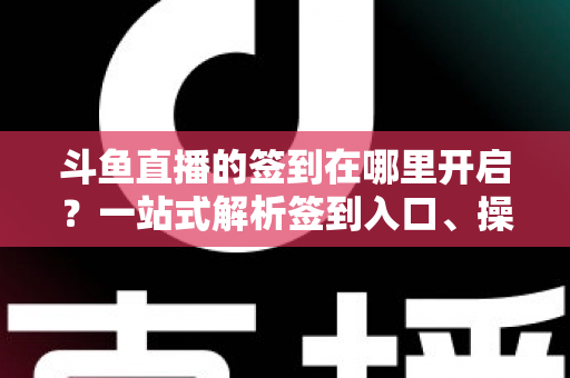 斗鱼直播的签到在哪里开启？一站式解析签到入口、操作步骤与每日福利领取技巧