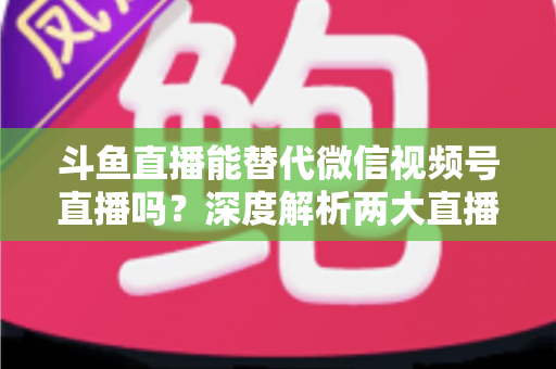 斗鱼直播能替代微信视频号直播吗？深度解析两大直播平台的核心差异与选择策略