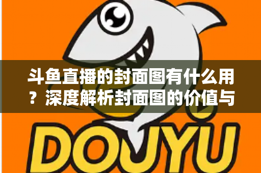斗鱼直播的封面图有什么用？深度解析封面图的价值与优化技巧