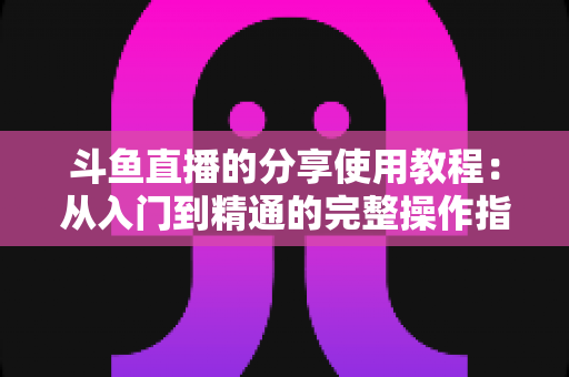 斗鱼直播的分享使用教程：从入门到精通的完整操作指南与实用技巧