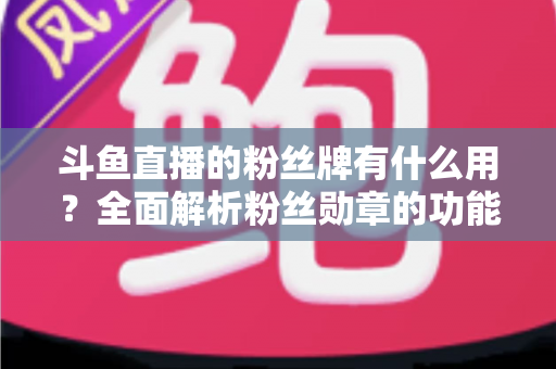 斗鱼直播的粉丝牌有什么用？全面解析粉丝勋章的功能、等级与隐藏价值
