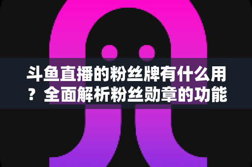 斗鱼直播的粉丝牌有什么用？全面解析粉丝勋章的功能、等级与隐藏价值