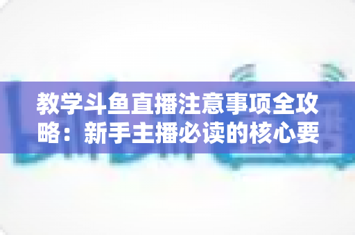 教学斗鱼直播注意事项全攻略：新手主播必读的核心要点与实用指南