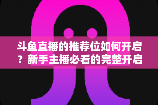 斗鱼直播的推荐位如何开启？新手主播必看的完整开启攻略与实战技巧